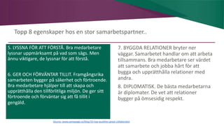 AIM | ACCESSIBILITY & INCLUSION FOR MIRGRANTS
Topp 8 egenskaper hos en stor samarbetspartner..
7. BYGGDA RELATIONER bryter ner
väggar. Samarbetet handlar om att arbeta
tillsammans. Bra medarbetare ser värdet
att samarbete och jobba hårt för att
bygga och upprätthålla relationer med
andra.
8. DIPLOMATISK. De bästa medarbetarna
är diplomater. De vet att relationer
bygger på ömsesidig respekt.
5. LYSSNA FÖR ATT FÖRSTÅ. Bra medarbetare
lyssnar uppmärksamt på vad som sägs. Men
ännu viktigare, de lyssnar för att förstå.
6. GER OCH FÖRVÄNTAR TILLIT. Framgångsrika
samarbeten bygger på säkerhet och förtroende.
Bra medarbetare hjälper till att skapa och
upprätthålla den tillförlitliga miljön. De ger sitt
förtroende och förväntar sig att få tillit i
gengäld.
Source: www.samepage.io/blog/10-top-qualities-great-collaborator
 