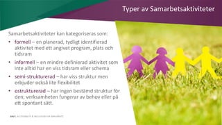 AIM | ACCESSIBILITY & INCLUSION FOR MIRGRANTS
Typer av Samarbetsaktiviteter
Samarbetsaktiviteter kan kategoriseras som:
• formell – en planerad, tydligt identifierad
aktivitet med ett angivet program, plats och
tidsram
• informell – en mindre definierad aktivitet som
inte alltid har en viss tidsram eller schema
• semi-strukturerad – har viss struktur men
erbjuder också lite flexibilitet
• ostrukturerad – har ingen bestämd struktur för
den; verksamheten fungerar av behov eller på
ett spontant sätt.
 