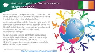AIM | ACCESSIBILITY & INCLUSION FOR MIRGRANTS
Gemenskapens integrationsfond kommer att
finansiera insatser från samhällsorganisationer för att
främja integration i sina lokalsamhällen.
Avsikten är att tillhandahålla finansiering och stöd till
samhällen över hela Irland för att spela en större roll
för att främja integration genom att ge praktiskt stöd
för att underlätta social integration bland
invandrarbefolkningen.
En sammanlagd summa på 500 000 euro gjordes
tillgänglig år 2018 till lokala grupper för att främja
integration i deras område, t.ex. lokala
idrottsföreningar, trosbaserade grupper, teatraliska
och kulturella organisationer.
Finansieringskälla: Gemenskapens
integrationsfond
http://www.integration.ie/en/isec/pages/cif2018
 