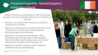AIM | ACCESSIBILITY & INCLUSION FOR MIRGRANTS
Bidrag / finansiering upp till högst € 5 000 beroende på
projektets storlek och karaktär. Aktiviteter kan inkludera, till
exempel:
• Aktiviteter som syftar till att introducera nyanlända
invandrare till samhället
• Åtgärder för att uppmuntra invandrare att delta i lokala
civila och kulturella aktiviteter (och komplettera
befintliga program och aktiviteter)
• Åtgärder för att uppmuntra deltagande i lokala
idrottsföreningar, teatergrupper, ungdomsklubbar,
efterskolsklubbar, scouter, dansgrupper, kör, drama /
teatergrupper, föräldra- och barngrupper etc.
• Åtgärder för att länka migranter med möjligheter i
samhället (inklusive sysselsättning)
Finansieringskälla: Gemenskapens
integrationsfond
 