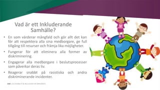 AIM | ACCESSIBILITY & INCLUSION FOR MIRGRANTS
Vad är ett Inkluderande
Samhälle?
• En som värderar mångfald och gör allt det kan
för att respektera alla sina medborgare, ge full
tillgång till resurser och främja lika möjligheter.
• Fungerar för att eliminera alla former av
diskriminering.
• Engagerar alla medborgare i beslutsprocesser
som påverkar deras liv.
• Reagerar snabbt på rasistiska och andra
diskriminerande incidenter.
 