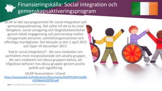 AIM | ACCESSIBILITY & INCLUSION FOR MIRGRANTS
SICAP är det nya programmet för social integration och
gemenskapsaktivering. Det syftar till att ta itu med
fattigdom, social utslagning och långtidsarbetslöshet
genom lokalt engagemang och partnerskap mellan
missgynnade personer, samhällsorganisationer och
offentliga myndigheter. Det började ut den 1 april 2015
och löper till december 2017.
Vad är social integration? - Att vara medveten om
samhällets mest marginaliserade och utsatta grupper,
Att vara medveten om dessa gruppers behov, att
tillgodose behoven hos dessa grupper genom positiv
politik och lagstiftning
SICAP-leverantörer i Irland:
https://www.pobal.ie/Publications/Documents/SICAP%20PIs%20fo
r%20Web%20PDF.pdf
Finansieringskälla: Social integration och
gemenskapsaktiveringsprogram
 
