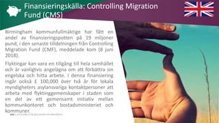 AIM | ACCESSIBILITY & INCLUSION FOR MIRGRANTS
Birmingham kommunfullmäktige har fått en
andel av finansieringspotten på 19 miljoner
pund, i den senaste tilldelningen från Controlling
Migration Fund (CMF), meddelade kom (8 juni
2018).
Flyktingar kan vara en tillgång till hela samhället
och är vanligtvis angelägna om att förbättra sin
engelska och hitta arbete. I denna finansiering
ingår också £ 100,000 över två år för lokala
myndigheters asylansvariga kontaktpersoner att
arbeta med flyktinggemenskaper i staden som
en del av ett gemensamt initiativ mellan
kommunkontoret och bostadsministeriet och
kommuner.
Finansieringskälla: Controlling Migration
Fund (CMS)
 