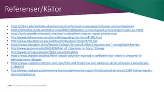 AIM | ACCESSIBILITY & INCLUSION FOR MIRGRANTS
Referenser/Källor
• https://ctb.ku.edu/en/table-of-contents/culture/cultural-competence/inclusive-communities/main
• https://betterlivesleeds.wordpress.com/2016/03/01/when-a-map-migrant-access-project-is-all-you-need/
• https://policytransfer.metropolis.org/case-studies/leeds-migrant-access-project-map
• http://www.irishexaminer.com/ireland/integrating-the-roma-41506.html
• http://www.education.vic.gov.au/documents/about/research/hrl.doc
• https://www.education.ie/en/Schools-Colleges/Services/Further-Education-and-Training/Adult-Literacy
• http://www.academia.edu/8402428/Role_of_Education_in_Social_Change
• http://www.thirdageireland.ie/failte-isteach/locations
• https://www.changex.org/blog/failte-isteach-volunteer-mairead-is-confident-that-ireland-is-prepared-to-
welcome-more-refugees
• https://www.irishtimes.com/life-and-style/food-and-drink/new-cafe-addresses-direct-provision-s-cooking-ban-
1.2861637
• http://www.tr.qld.gov.au/community-business/community-support/multicultural-services/12380-linking-migrant-
community-leaders
 