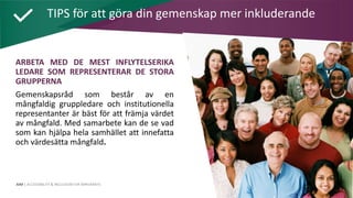 AIM | ACCESSIBILITY & INCLUSION FOR MIRGRANTS
ARBETA MED DE MEST INFLYTELSERIKA
LEDARE SOM REPRESENTERAR DE STORA
GRUPPERNA
Gemenskapsråd som består av en
mångfaldig gruppledare och institutionella
representanter är bäst för att främja värdet
av mångfald. Med samarbete kan de se vad
som kan hjälpa hela samhället att innefatta
och värdesätta mångfald.
TIPS för att göra din gemenskap mer inkluderande
 
