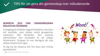 AIM | ACCESSIBILITY & INCLUSION FOR MIRGRANTS
BEKRÄFTA OCH FIRA FRAMGÅNGSRIKA
KOLLEKTIVA ÅTGÄRDER
Framgångsrik kollektiv åtgärd förbättrar inte bara
ett samhälle, utan stärker också gruppernas
relationer. Det förstärker den positiva
erfarenheten och resultatet av att arbeta
tillsammans. Grupper är mer benägna att vilja
arbeta tillsammans igen.
Ta dig tid att erkänna och fira även den minsta
prestationen.
TIPS för att göra din gemenskap mer inkluderande
 