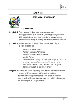 Draf
020413
7
AKTIVITI 3
PERMAINAN REBUT RUANG
Cara Bermain
Langkah 1: Guru menandakan satu kawasan dengan
menggunakan pita pelekat (masking Tape)di lantai
bilik darjah.Guru meminta murid membayangkan
kawasan itu sebagai ruang storan di dalam komputer
Langkah 2: Beberapa orang murid dipilih untuk memainkan
peranan sebagai
 Perisian Sistem Operasi
 Perisian Aplikasi MS Words
 Perisian Aplikasi MS PowerPoint
 Media Player
 Semua watak yang dilabelkan mengikut peranan
masing-masing akan memasuki ruang yang
disediakan secara satu persatu dan bergerak
dengan mudah di dalam ruang itu
Langkah 3; Komputer telah diserang virus. Maka beberapa watak
seperti MS Words dan MS PowerPoint akan
bertambah yang merupakan virus akan memasuki
ruang tadi sehingga sampai satu peringkat sukar untuk
semua bergerak dengan bebas.
 