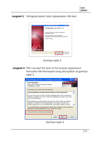 Draf
020413
10
Langkah 3: Tetingkap berikut akan dipaparkan. Klik Next
Langkah 4: Pilih I accept the term of the License Agreement.
Kemudian klik Nextseperti yang ditunjukkan di gambar
rajah 3
Gambar rajah 2
Gambar rajah 3
 