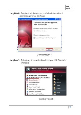 Draf
020413
13
Langkah 8: Perisian PortableApps.com Suite telah selesai
pemasangannya. Klik Finish
Langkah 9: Tetingkap di bawah akan terpapar. Klik CalmWin
Portable
Gambar rajah 7
Gambar rajah 8
 