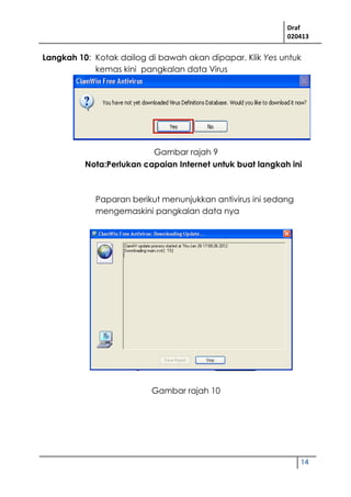 Draf
020413
14
Langkah 10: Kotak dailog di bawah akan dipapar. Klik Yes untuk
kemas kini pangkalan data Virus
Nota:Perlukan capaian Internet untuk buat langkah ini
Paparan berikut menunjukkan antivirus ini sedang
mengemaskini pangkalan data nya
Gambar rajah 9
Gambar rajah 10
 
