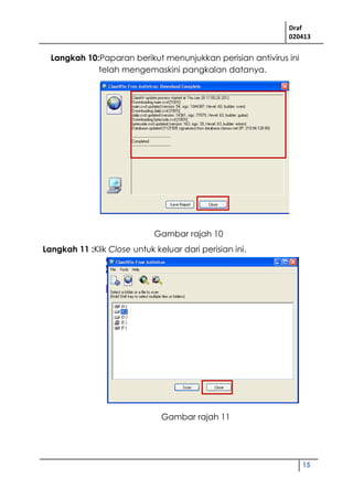 Draf
020413
15
Langkah 10:Paparan berikut menunjukkan perisian antivirus ini
telah mengemaskini pangkalan datanya.
Langkah 11 :Klik Close untuk keluar dari perisian ini.
Gambar rajah 10
Gambar rajah 11
 