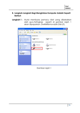 Draf
020413
16
B. Langkah-Langkah Bagi Mengimbas Komputer Adalah Seperti
Berikut:
Langkah 1 : Murid membuka pemacu kilat yang dibekalkan
oleh guru.Tetingkap seperti di gambar rajah 1
akan dipaparkan. DwiklikRemovable Disk (F).
Gambar rajah 1
 