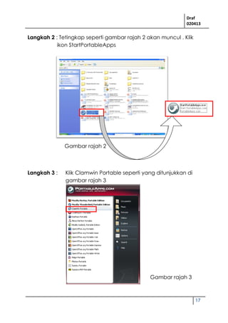 Draf
020413
17
Langkah 2 : Tetingkap seperti gambar rajah 2 akan muncul . Klik
ikon StartPortableApps
Langkah 3 : Klik Clamwin Portable seperti yang ditunjukkan di
gambar rajah 3
Gambar rajah 2
Gambar rajah 3
 