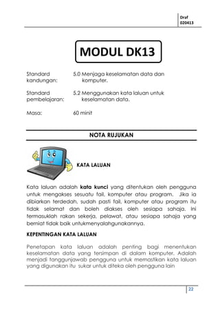 Draf
020413
22
Standard
kandungan:
5.0 Menjaga keselamatan data dan
komputer.
Standard
pembelajaran:
5.2 Menggunakan kata laluan untuk
keselamatan data.
Masa: 60 minit
NOTA RUJUKAN
KATA LALUAN
Kata laluan adalah kata kunci yang ditentukan oleh pengguna
untuk mengakses sesuatu fail, komputer atau program. Jika ia
dibiarkan terdedah, sudah pasti fail, komputer atau program itu
tidak selamat dan boleh diakses oleh sesiapa sahaja. Ini
termasuklah rakan sekerja, pelawat, atau sesiapa sahaja yang
berniat tidak baik untukmenyalahgunakannya.
KEPENTINGAN KATA LALUAN
Penetapan kata laluan adalah penting bagi menentukan
keselamatan data yang tersimpan di dalam komputer. Adalah
menjadi tanggunjawab pengguna untuk memastikan kata laluan
yang digunakan itu sukar untuk diteka oleh pengguna lain
MODUL DK13
 