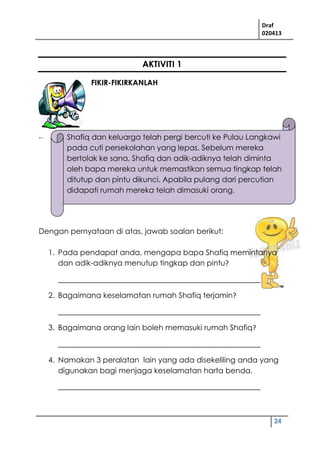 Draf
020413
24
AKTIVITI 1
FIKIR-FIKIRKANLAH
..
Dengan pernyataan di atas, jawab soalan berikut:
1. Pada pendapat anda, mengapa bapa Shafiq memintanya
dan adik-adiknya menutup tingkap dan pintu?
______________________________________________________
2. Bagaimana keselamatan rumah Shafiq terjamin?
______________________________________________________
3. Bagaimana orang lain boleh memasuki rumah Shafiq?
______________________________________________________
4. Namakan 3 peralatan lain yang ada disekeliling anda yang
digunakan bagi menjaga keselamatan harta benda.
______________________________________________________
Shafiq dan keluarga telah pergi bercuti ke Pulau Langkawi
pada cuti persekolahan yang lepas. Sebelum mereka
bertolak ke sana, Shafiq dan adik-adiknya telah diminta
oleh bapa mereka untuk memastikan semua tingkap telah
ditutup dan pintu dikunci. Apabila pulang dari percutian
didapati rumah mereka telah dimasuki orang.
 