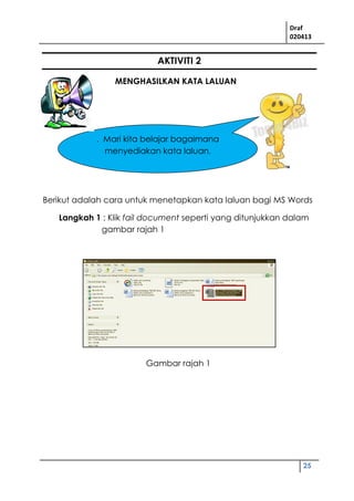 Draf
020413
25
AKTIVITI 2
MENGHASILKAN KATA LALUAN
Berikut adalah cara untuk menetapkan kata laluan bagi MS Words
Langkah 1 : Klik fail document seperti yang ditunjukkan dalam
gambar rajah 1
. Mari kita belajar bagaimana
menyediakan kata laluan.
Gambar rajah 1
 