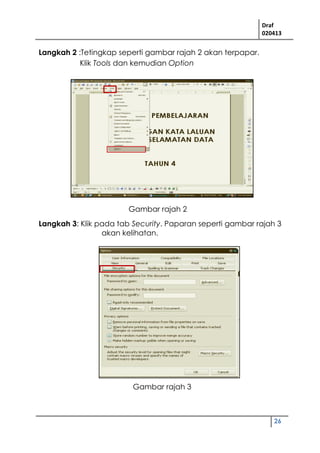 Draf
020413
26
Langkah 2 :Tetingkap seperti gambar rajah 2 akan terpapar.
Klik Tools dan kemudian Option
Langkah 3: Klik pada tab Security. Paparan seperti gambar rajah 3
akan kelihatan.
Gambar rajah 2
Gambar rajah 3
 