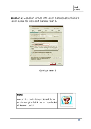 Draf
020413
28
Gambar rajah 5
Langkah 5 : Masukkan semula kata laluan bagi pengesahan kata
laluan anda. Klik OK seperti gambar rajah 5.
Nota:
Awas! Jika anda terlupa kata laluan,
anda mungkin tidak dapat membuka
dokumen anda!
 