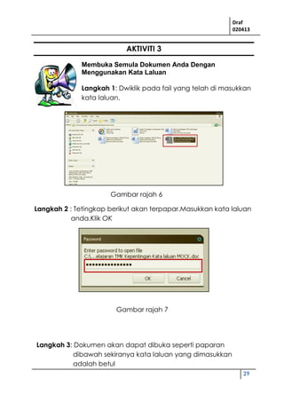 Draf
020413
29
AKTIVITI 3
Membuka Semula Dokumen Anda Dengan
Menggunakan Kata Laluan
Langkah 1: Dwiklik pada fail yang telah di masukkan
kata laluan.
Langkah 2 : Tetingkap berikut akan terpapar.Masukkan kata laluan
anda.Klik OK
Langkah 3: Dokumen akan dapat dibuka seperti paparan
dibawah sekiranya kata laluan yang dimasukkan
adalah betul
Gambar rajah 6
Gambar rajah 7
 