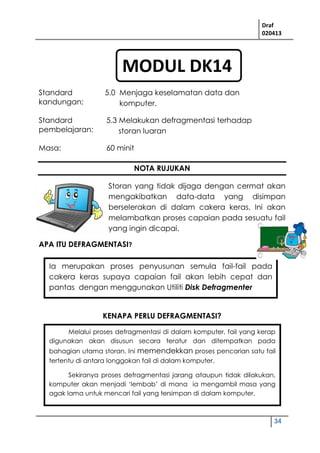 Draf
020413
34
Melalui proses defragmentasi di dalam komputer, fail yang kerap
digunakan akan disusun secara teratur dan ditempatkan pada
bahagian utama storan. Ini memendekkan proses pencarian satu fail
tertentu di antara longgokan fail di dalam komputer.
Sekiranya proses defragmentasi jarang ataupun tidak dilakukan,
komputer akan menjadi ‘lembab’ di mana ia mengambil masa yang
agak lama untuk mencari fail yang tersimpan di dalam komputer.
NOTA RUJUKAN
Storan yang tidak dijaga dengan cermat akan
mengakibatkan data-data yang disimpan
berselerakan di dalam cakera keras. Ini akan
melambatkan proses capaian pada sesuatu fail
yang ingin dicapai.
APA ITU DEFRAGMENTASI?
KENAPA PERLU DEFRAGMENTASI?
Standard
kandungan:
5.0 Menjaga keselamatan data dan
komputer.
Standard
pembelajaran:
5.3 Melakukan defragmentasi terhadap
storan luaran
Masa: 60 minit
Ia merupakan proses penyusunan semula fail-fail pada
cakera keras supaya capaian fail akan lebih cepat dan
pantas dengan menggunakan Utiliti Disk Defragmenter
MODUL DK14
 