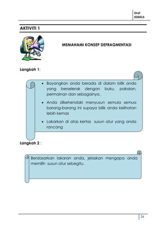 Draf
020413
36
AKTIVITI 1
MEMAHAMI KONSEP DEFRAGMENTASI
Langkah 1:
Langkah 2 :
 Bayangkan anda berada di dalam bilik anda
yang berselerak dengan buku, pakaian,
permainan dan sebagainya.
 Anda dikehendaki menyusun semula semua
barang-barang ini supaya bilik anda kelihatan
lebih kemas
 Lakarkan di atas kertas susun atur yang anda
rancang
Berdasarkan lakaran anda, jelaskan mengapa anda
memilih susun atur sebegitu.
 