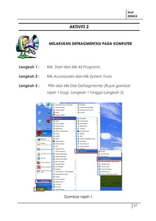 Draf
020413
37
AKTIVITI 2
MELAKUKAN DEFRAGMENTASI PADA KOMPUTER
Langkah 1 : Klik Start dan klik All Programs
Langkah 2 : Klik Accessories dan klik System Tools
Langkah 3 : Pilih dan klik Disk Defragmenter (Rujuk gambar
rajah 1 bagi Langkah 1 hingga Langkah 3)
Gambar rajah 1
 