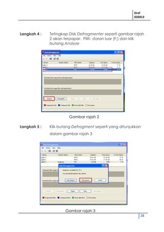 Draf
020413
38
Langkah 4 : Tetingkap Disk Defragmenter seperti gambar rajah
2 akan terpapar. Pilih storan luar (F;) dan klik
butang Analyze
Langkah 5 : Klik butang Defragment seperti yang ditunjukkan
dalam gambar rajah 3
Gambar rajah 2
Gambar rajah 3
 