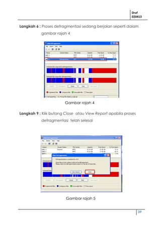 Draf
020413
39
Langkah 6 : Proses defragmentasi sedang berjalan seperti dalam
gambar rajah 4
Langkah 9 : Klik butang Close atau View Report apabila proses
defragmentasi telah selesai
Gambar rajah 4
Gambar rajah 5
 
