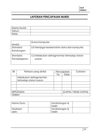 Draf
020413
42
LAPORAN PENCAPAIAN MURID
Nama Murid:
Tahun:
Kelas
Modul:
Dunia Komputer
Standard
Kandungan:
5.0 Menjaga keselamatan data dan komputer.
Standard
Pembelajaran:
5.3 Melakukan defragmentasi terhadap storan
luaran
Bil Perkara yang dinilai Pencapaian Catatan
Ya Tidak
Melakukan defragmentasi
terhadap storan luaran
KEPUTUSAN (CAPAI / TIDAK CAPAI)
TARIKH
Nama Guru: Tandatangan &
Tarikh
Disahkan
oleh:
Tandatangan &
Tarikh
 