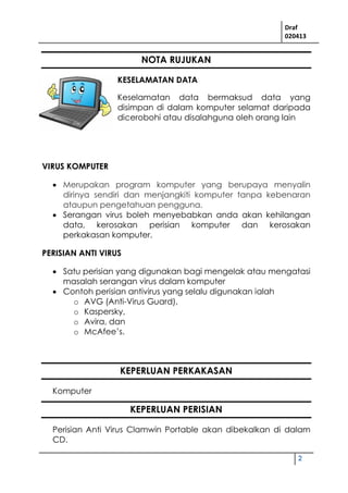 Draf
020413
2
NOTA RUJUKAN
KESELAMATAN DATA
Keselamatan data bermaksud data yang
disimpan di dalam komputer selamat daripada
dicerobohi atau disalahguna oleh orang lain
VIRUS KOMPUTER
 Merupakan program komputer yang berupaya menyalin
dirinya sendiri dan menjangkiti komputer tanpa kebenaran
ataupun pengetahuan pengguna.
 Serangan virus boleh menyebabkan anda akan kehilangan
data, kerosakan perisian komputer dan kerosakan
perkakasan komputer.
PERISIAN ANTI VIRUS
 Satu perisian yang digunakan bagi mengelak atau mengatasi
masalah serangan virus dalam komputer
 Contoh perisian antivirus yang selalu digunakan ialah
o AVG (Anti-Virus Guard),
o Kaspersky,
o Avira, dan
o McAfee’s.
KEPERLUAN PERKAKASAN
Komputer
KEPERLUAN PERISIAN
Perisian Anti Virus Clamwin Portable akan dibekalkan di dalam
CD.
 