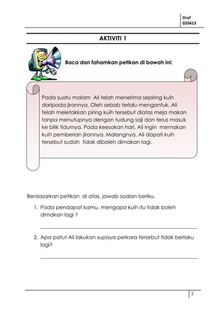 Draf
020413
3
AKTIVITI 1
Baca dan fahamkan petikan di bawah ini:
Berdasarkan petikan di atas, jawab soalan beriku.
1. Pada pendapat kamu, mengapa kuih itu tidak boleh
dimakan lagi ?
____________________________________________________________
2. Apa patut Ali lakukan supaya perkara tersebut tidak berlaku
lagi?
____________________________________________________________
Pada suatu malam Ali telah menerima sepiring kuih
daripada jirannya. Oleh sebab terlalu mengantuk, Ali
telah meletakkan piring kuih tersebut diatas meja makan
tanpa menutupnya dengan tudung saji dan terus masuk
ke bilik tidurnya. Pada keesokan hari, Ali ingin memakan
kuih pemberian jirannya. Malangnya. Ali dapati kuih
tersebut sudah tidak diboleh dimakan lagi.
 