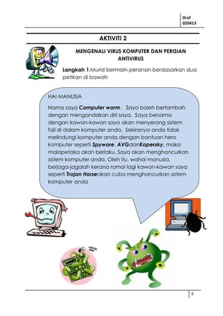 Draf
020413
4
AKTIVITI 2
MENGENALI VIRUS KOMPUTER DAN PERISIAN
ANTIVIRUS
Langkah 1:Murid bermain peranan berdasarkan dua
petikan di bawah
HAI MANUSIA
Nama saya Computer worm. Saya boleh bertambah
dengan mengandakan diri saya. Saya bersama
dengan kawan-kawan saya akan menyerang sistem
fail di dalam komputer anda. Sekiranya anda tidak
melindungi komputer anda dengan bantuan hero
komputer seperti Spyware, AVGdanKapersky, maka
malapetaka akan berlaku. Saya akan menghancurkan
sistem komputer anda. Oleh itu, wahai manusia,
berjaga-jagalah kerana ramai lagi kawan-kawan saya
seperti Trojan Horseakan cuba menghancurkan sistem
komputer anda
.
 