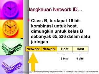Jangkauan Network ID…

                Class B, terdapat 16 bit
                 kombinasi untuk host,
                 dimungkin untuk kelas B
                 sebanyak 65,536 dalam satu
                 jaringan
           Network Network                               Host                 Host

                                                         8 bits               8 bits



isbat@eepis-its.edu Electronic Engineering Polytechnic Institut of Surabaya – ITS Kampus ITS Sukolilo 60111
 