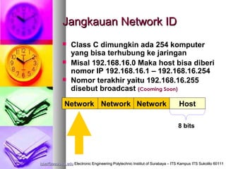 Jangkauan Network ID
                Class C dimungkin ada 254 komputer
                 yang bisa terhubung ke jaringan
                Misal 192.168.16.0 Maka host bisa diberi
                 nomor IP 192.168.16.1 – 192.168.16.254
                Nomor terakhir yaitu 192.168.16.255
                 disebut broadcast (Cooming Soon)

              Network Network Network                                           Host

                                                                                8 bits




isbat@eepis-its.edu Electronic Engineering Polytechnic Institut of Surabaya – ITS Kampus ITS Sukolilo 60111
 