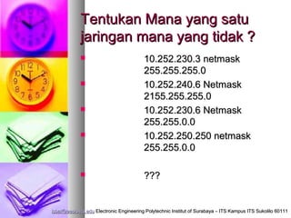 Tentukan Mana yang satu
             jaringan mana yang tidak ?
                                        10.252.230.3 netmask
                                         255.255.255.0
                                        10.252.240.6 Netmask
                                         2155.255.255.0
                                        10.252.230.6 Netmask
                                         255.255.0.0
                                        10.252.250.250 netmask
                                         255.255.0.0

                                        ???


isbat@eepis-its.edu Electronic Engineering Polytechnic Institut of Surabaya – ITS Kampus ITS Sukolilo 60111
 