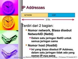 IP Addresses



             Terdiri dari 2 bagian:
                    Nomor   network, Biasa disebut
                       NetworkID (NetId)
                             Dalam satu jaringan NetID untuk
                              semua jaringan sama
                    Nomor               host (HostId)
                             Ini yang biasa disebut IP Address,
                              dalam satu jaringan tidak ada yang
                              nomor IP-nya sama
isbat@eepis-its.edu Electronic Engineering Polytechnic Institut of Surabaya – ITS Kampus ITS Sukolilo 60111
 