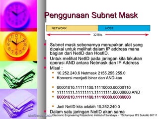 Penggunaan Subnet Mask


                Subnet mask sebenarnya merupakan alat yang
                 dipakai untuk melihat dalam IP address mana
                 bagian dari NetID dan HostID.
                Untuk melihat NetID pada jaringan kita lakukan
                 operasi AND antara Netmask dan IP Address
                Misal :
                      10.252.240.6 Netmask 2155.255.255.0
                      Konversi menjadi biner dan AND-kan

                      00001010.11111100.11110000.00000110
                      11111111.11111111.11111111.00000000 AND
                      00001010.11111100.11110000.00000000

                      Jadi NetID kita adalah 10.252.240.0
                Dalam satu jaringan NetID akan sama
isbat@eepis-its.edu Electronic Engineering Polytechnic Institut of Surabaya – ITS Kampus ITS Sukolilo 60111
 