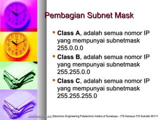 Pembagian Subnet Mask
                    Class A, adalah semua nomor IP
                     yang mempunyai subnetmask
                     255.0.0.0
                    Class B, adalah semua nomor IP
                     yang mempunyai subnetmask
                     255.255.0.0
                    Class C, adalah semua nomor IP
                     yang mempunyai subnetmask
                     255.255.255.0


isbat@eepis-its.edu Electronic Engineering Polytechnic Institut of Surabaya – ITS Kampus ITS Sukolilo 60111
 
