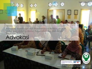 Semester 02

Modul V
Advokasi Kemitraan dan Pemberdayaan Masyarakat
Untuk Mendukung Upaya Kesehatan Ibu dan Anak
Kegiatan Belajar I

Advokasi

Badan Pengembangan dan Pemberdayaan Sumber Daya Manusia
Pusat Pendidikan dan Pelatihan Tenaga Kesehatan
Jakarta 2013

 