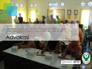 Advokasi
Kegiatan Belajar I
Advokasi Kemitraan dan Pemberdayaan Masyarakat
Untuk Mendukung Upaya Kesehatan Ibu dan Anak
Badan Pengembangan dan Pemberdayaan Sumber Daya Manusia
Pusat Pendidikan dan Pelatihan Tenaga Kesehatan
Jakarta 2013
Modul V
Semester 05
Prodi Kebidanan
 