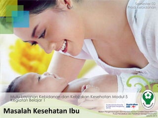 Semester 02
Prodi Kebidanan

Mutu Layanan Kebidanan dan Kebijakan Kesehatan Modul 5
Kegiatan Belajar 1

Masalah Kesehatan Ibu

Badan Pengembangan dan Pemberdayaan Sumber Daya Manusia
Pusat Pendidikan dan Pelatihan Tenaga Kesehatan
Jakarta 2013

 
