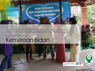 Semester 02

Modul V
Advokasi Kemitraan dan Pemberdayaan Masyarakat
Untuk Mendukung Upaya Kesehatan Ibu dan Anak
Kegiatan Belajar II

Kemitraan Bidan

Badan Pengembangan dan Pemberdayaan Sumber Daya Manusia
Pusat Pendidikan dan Pelatihan Tenaga Kesehatan
Jakarta 2013

 