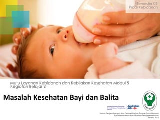 Semester 02
Prodi Kebidanan

Mutu Layanan Kebidanan dan Kebijakan Kesehatan Modul 5
Kegiatan Belajar 2

Masalah Kesehatan Bayi dan Balita
Badan Pengembangan dan Pemberdayaan Sumber Daya Manusia
Pusat Pendidikan dan Pelatihan Tenaga Kesehatan
Jakarta 2013

 