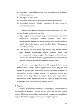 87
e) Menetapkan / mengesahkan rencana kerja, rencana anggaran pendapatan
dan belanja organisasi.
f) Menetapkan sisa hasil usaha
g) Menetapkan penggabungan, pemecahan dan pembubaran organisasi
h) Memberikan penilaian terhadap pertanggung jawaban pengururs:
menerima atau menolak.
Rapat anggota koperasi dibedakan menjadi dua macam yaitu rapat
anggota biasa dan rapat anggota luar biasa.
a) Rapat anggota biasa adalah rapat anggota tahunan dengan tujuan untuk
mengesahkan pertanggung jawaban pengurus. Batas waktu
penyelenggaraan rapat anggota tahunan ini yaitu paling lambat enam bulan
setelah tahun buku lampau, namun demikian dalam pelaksanaannya
diusahakan secepatnya.
b) Rapat anggota luar biasa adalah rapat anggota yang diadakan apabila
dalam keadaan mengharuskan adanya keputusan segera yang
wewenangnya ada pada rapat anggota. Rapat anggota luar biasa ini dapat
diadakan atas permintaan sejumlah anggota koperasi atau atas keputusan
pengurus yang pelaksanaaannya diatur dalam anggaran dasar.
Permintaan rapat anggota luar biasa oleh anggota dilakukan karena
berbagai alasan, terutama apabila anggota menilai bahwa pengurus telah
melakukan kegiatan yang bertentangan dengan kepentingan koperasi dan
menimbulkan kerugian terhadap koperasi. Jika permintan tersebut telah
dilakukan sesuai dengan ketentuan anggaran dasar, maka pengurus harus
memenuhinya. Rapat anggota luar biasa atas keputusan pengurus biasanya
dilaksanakan untuk kepentingan pengembangan koperasi.
2. Pengurus
Pengurus dalam koperasi mempunyai kedudukan yang sangat menentukan
bagi keberhasilan koperasi. Pengurus koperasi dipilih dari dan oleh anggota
koperasi dalam rapat anggota. Persyaratan menjadi pengurus dan masa jabatan
pengurus diatur dalam Anggaran Dasar koperasi yang bersangkutan.
 