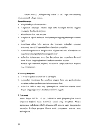 88
Menurut pasal 30 Undang-undang Nomor 25/ 1992 tugas dan wewenang
pengurus adalah sebagai berikut.
Tugas Pengurus:
a. Mengelola koperasi dan usahanya.
b. Mengajukan rancangan rencana kerja serta rancangan rencana anggran
pendapatan dan belanja koperasi.
c. Menyelenggarakan rapat anggota.
d. Mengajukan laporan keuangan dan laporan pertanggung jawaban pelaksanaan
tugas
e. Memelihara daftar buku anggota dan pengurus, sedangkan pengurus
berwenang mewakili koperasi didalam dan diluar pengadilan
f. Memutuskan penerimaan dan penolakan anggota baru serta memberhentikan
anggota sesuai dengan ketentuan anggaran dasar
g. Melakukan tindakan dan upaya bagi kepentingan dan kemanfaatan koperasi
sesuai dengan tanggung jawannya dan keputusan rapat anggota.
Adapun tugas tambahan pengurus disesuaikan dengan kebutuhan koperasi
yang bersangkutan.
Wewenang Pengurus
a. Mewakili koperasi di dalam dan di luar negeri
b. Memutukan penerimaan dan penolakan anggota baru serta pemberhentian
anggota sesuai dengan ketentuan dalam anggaran dasar
c. Melakukan tindakan upaya bagi kepentingan dan kemanfaatan koperasi sesuai
dengan tanggung jawabnya dan keputusan rapat anggota
3. Pengawas
Sesuai dengan UU No 25 / 1992, keberadaan badan pengawas pada struktur
organisasi koperasi bukan merupakan sesuatu yang diwajibkan. Artinya
pengawasan pada koperasi boleh dilakukan oleh anggota secara langsung atau
menunjuk lembaga pengwas khusus untuk pengawasan koperasi yang
bersangkutan.
 