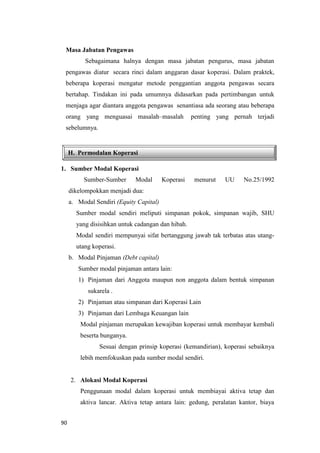 90
H. Permodalan Koperasi
Masa Jabatan Pengawas
Sebagaimana halnya dengan masa jabatan pengurus, masa jabatan
pengawas diatur secara rinci dalam anggaran dasar koperasi. Dalam praktek,
beberapa koperasi mengatur metode penggantian anggota pengawas secara
bertahap. Tindakan ini pada umumnya didasarkan pada pertimbangan untuk
menjaga agar diantara anggota pengawas senantiasa ada seorang atau beberapa
orang yang menguasai masalah–masalah penting yang pernah terjadi
sebelumnya.
1. Sumber Modal Koperasi
Sumber-Sumber Modal Koperasi menurut UU No.25/1992
dikelompokkan menjadi dua:
a. Modal Sendiri (Equity Capital)
Sumber modal sendiri meliputi simpanan pokok, simpanan wajib, SHU
yang disisihkan untuk cadangan dan hibah.
Modal sendiri mempunyai sifat bertanggung jawab tak terbatas atas utang-
utang koperasi.
b. Modal Pinjaman (Debt capital)
Sumber modal pinjaman antara lain:
1) Pinjaman dari Anggota maupun non anggota dalam bentuk simpanan
sukarela .
2) Pinjaman atau simpanan dari Koperasi Lain
3) Pinjaman dari Lembaga Keuangan lain
Modal pinjaman merupakan kewajiban koperasi untuk membayar kembali
beserta bunganya.
Sesuai dengan prinsip koperasi (kemandirian), koperasi sebaiknya
lebih memfokuskan pada sumber modal sendiri.
2. Alokasi Modal Koperasi
Penggunaan modal dalam koperasi untuk membiayai aktiva tetap dan
aktiva lancar. Aktiva tetap antara lain: gedung, peralatan kantor, biaya
 