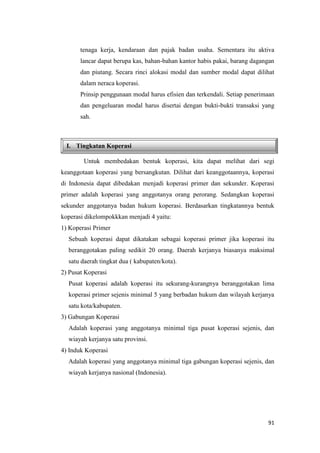 91
I. Tingkatan Koperasi
tenaga kerja, kendaraan dan pajak badan usaha. Sementara itu aktiva
lancar dapat berupa kas, bahan-bahan kantor habis pakai, barang dagangan
dan piutang. Secara rinci alokasi modal dan sumber modal dapat dilihat
dalam neraca koperasi.
Prinsip penggunaan modal harus efisien dan terkendali. Setiap penerimaan
dan pengeluaran modal harus disertai dengan bukti-bukti transaksi yang
sah.
Untuk membedakan bentuk koperasi, kita dapat melihat dari segi
keanggotaan koperasi yang bersangkutan. Dilihat dari keanggotaannya, koperasi
di Indonesia dapat dibedakan menjadi koperasi primer dan sekunder. Koperasi
primer adalah koperasi yang anggotanya orang perorang. Sedangkan koperasi
sekunder anggotanya badan hukum koperasi. Berdasarkan tingkatannya bentuk
koperasi dikelompokkkan menjadi 4 yaitu:
1) Koperasi Primer
Sebuah koperasi dapat dikatakan sebagai koperasi primer jika koperasi itu
beranggotakan paling sedikit 20 orang. Daerah kerjanya biasanya maksimal
satu daerah tingkat dua ( kabupaten/kota).
2) Pusat Koperasi
Pusat koperasi adalah koperasi itu sekurang-kurangnya beranggotakan lima
koperasi primer sejenis minimal 5 yang berbadan hukum dan wilayah kerjanya
satu kota/kabupaten.
3) Gabungan Koperasi
Adalah koperasi yang anggotanya minimal tiga pusat koperasi sejenis, dan
wiayah kerjanya satu provinsi.
4) Induk Koperasi
Adalah koperasi yang anggotanya minimal tiga gabungan koperasi sejenis, dan
wiayah kerjanya nasional (Indonesia).
 