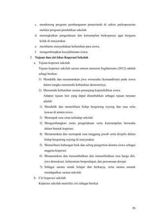 95
c. mendorong program pembangunan pemerintah di sektor perkoperasian
melalui program pendidikan sekolah.
d. meningkatkan pengetahuan dan ketrampilan berkoperasi agar berguna
kelak di masyarakat.
e. membantu menyediakan kebutuhan para siswa.
f. mengembangkan kesejahteraan siswa.
2. Tujuan dan ciri khas Koperasi Sekolah
a. Tujuan koperasi sekolah
Tujuan koperasi sekolah secara umum menurut Sugiharsono (2012) adalah
sebagi berikut:
1) Mendidik dan menanamkan jiwa wirausaha (kemandirian) pada siswa
dalam rangka memenuhi kebutuhan ekonominya.
2) Memenuhi kebutuhan sarana penunjang kependidikan siswa.
Adapun tujuan lain yang dapat ditambahkan sebagai tujuan turunan
adalah:
1) Mendidik dan memelihara hidup bergotong royong dan rasa setia
kawan di antara siswa.
2) Memupuk rasa cinta terhadap sekolah
3) Mengembangkan mutu pengetahuan serta keterampilan berusaha
dalam bentuk koperasi.
4) Menanamkan dan memupuk rasa tanggung jawab serta disiplin dalam
hidup bergotong royong di masyarakat.
5) Memelihara hubungan baik dan saling pengertian diantra siswa sebagai
anggota koperasi.
6) Menanamkan dan menumbuhkan dan menumbuhkan rasa harga diri,
jiwa demokrasi, keberanian berpendapat, dan persamaan derajat.
7) Sebagai sarana untuk belajar dan berkarya, serta sarana unutuk
mendapatkan sarana sekolah.
b. Ciri koperasi sekolah
Koperasi sekolah memiliki ciri sebagai berikut
 