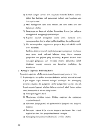 96
1) Berbeda dengan koperasi lain yang harus berbadan hukum, koperasi
diakui dan didirikan oleh pemerintah melalui surat keputusan dari
beberapa menteri.
2) Masa keanggotaan siswa akan berakhir jika siswa sudah lulus atau
keluar dari sekolah
3) Penyelengaraan koperasi sekolah disesuaikan dengan jam pelajaran
sehingga tidak mengganggu proses belajar.
4) Koperasi sekolah merupakan sarana untuk mendidik siswa
mengembangkan dirinya sebagi mahluk intelektual dan mahluk sosial.
5) Jika memungkinkan, anggota dan pengurus koperasi sekolah adalah
siswa itu sendiri.
Pendirian koperasi sekolah membutuhkan perencanaan dan penelaahan
yang serius untuk melewati beberapa tahap hingga mendapat
pengesahan dari pejabat yang berwenang. Koperasi sekolah harus
mendapat pengakuan dari beberapa instansi pemerintah seperti
direktorat koperasi setempat dan kemetrian pendidikan dan
kebudayaan.
3. Perangkat Organisasi Koperasi Sekolah
Perangkat organisasi sekolah sama dengan koperasi pada umumnya yaitu:
1) Rapat anggota, merupakan pemegang kekuatan tertinggi koperasi sekolah.
Rapat anggota dapat meminta berbagai keterangan dan pertanggung
jawaban pengurus dan pengawas seputar pengelolaan koperasi sekolah.
Rapat anggota koperasi sekolah diadakan minimal sekali dalam setahun
untuk membicarakan hal-hal sebagi berikut.
a) Penetapan anggaran dasar.
b) Menetapkan kebijakan umum dibidang organisasi dan manajemen
organisasi sekolah.
c) Pemilihan, pengangkatan, dan pemberhentian pengurus serta pengawas
koperasi.
d) Penetapan rencana kerja, rencana anggaran pendapatan dan belanja
koperasi sekolah, serta pengesahan laporan keuangan.
e) Penetapan pembagian surplus hasilusaha koperasi sekolah.
 