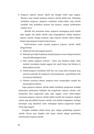 98
3) Pengawas koperasi sekolah, dipilih dan diangkat dalam rapat anggota.
Biasanya yang menjadi pengawas koperasi sekolah adalah guru. Disamping
melakukan pengawan, pengawas melakukan arahan-arahan yang bersifat
mendidik, baik pendidikan ekonomi dan koperasi, maupun pembentukan
karakter siswa.
Bertolak dari pernyataan diatas, pengawas bertanggung jawab kepada
rapat anggota dan kepala sekolah yang mengangkatnya sebagai pengawas
koperasi sekolah. Dengan demikian, tugas koperasi sekolah sedikit berbeda
dengan tugas pengawas koperasi pada umunya.
Kriteria-kriteria untuk menjadi pengawas koperasi sekolah adalah
sebagai berikut.
a) Dipilih dari dan oleh anggota koperasi.
b) Beberapa guru dapat bergabung menjadi pengawas sesuai dengan ketentuan
yang ada dalamanggaran dasar.
c) Masa jabatan pengawas minimal 1 tahun, dan sebaiknya digilir untuk
memberi kesempatan kepada anggota lain untuk belajar dan berkarya di
dalam jabatan tersebut.
d) Jumlah pengawas diusahakan lebih dari satu orang untuk memupuk kerja
sama tim yang baik. Di samping itu, hasil pengamatan yang dilakukan oleh
tim biasanya lebihakurat.
e) Sebelum menerima jabatan, pengawas harus mengucapkan sumpah dan
janji pengawas koperasi.
Tugas pengawas koperasi sekolah adalah melakukan pengawasan terhadap
pelaksanaan pelaksanaan kebijakan dan pengelolaan koperasi sekolah, serta
melaporkan hasil pengawasan pada rapat anggota secara tertulis.adapun
wewenang pengawas koperasi sekolah adalah meneliti dan mengecek sebagian
catatan yang ada didalam koperasi sekolah, serta berhak mendapatkan berbagai
keterangan yang diperlukan untuk melengkapi laporan pengawasan kepada
forum rapat anggota.
Perangkat tambahan adalah dewan guru sebagai pembimbing koperasis
sekolah. Dewan guru diangkat oleh kepala sekolah sebagai pembimbing
ekstrakurikuler koperasi sekolah.
 